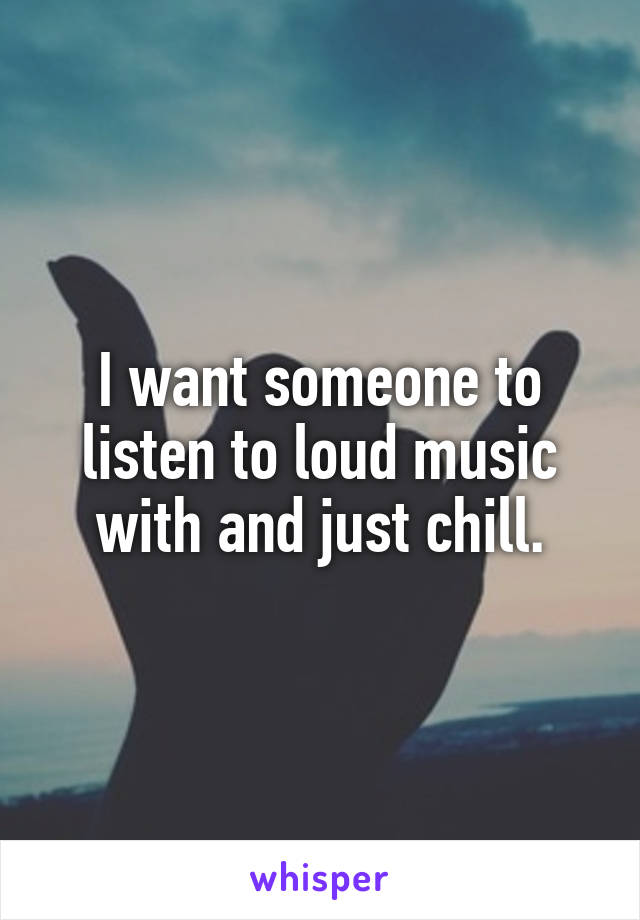I want someone to listen to loud music with and just chill.