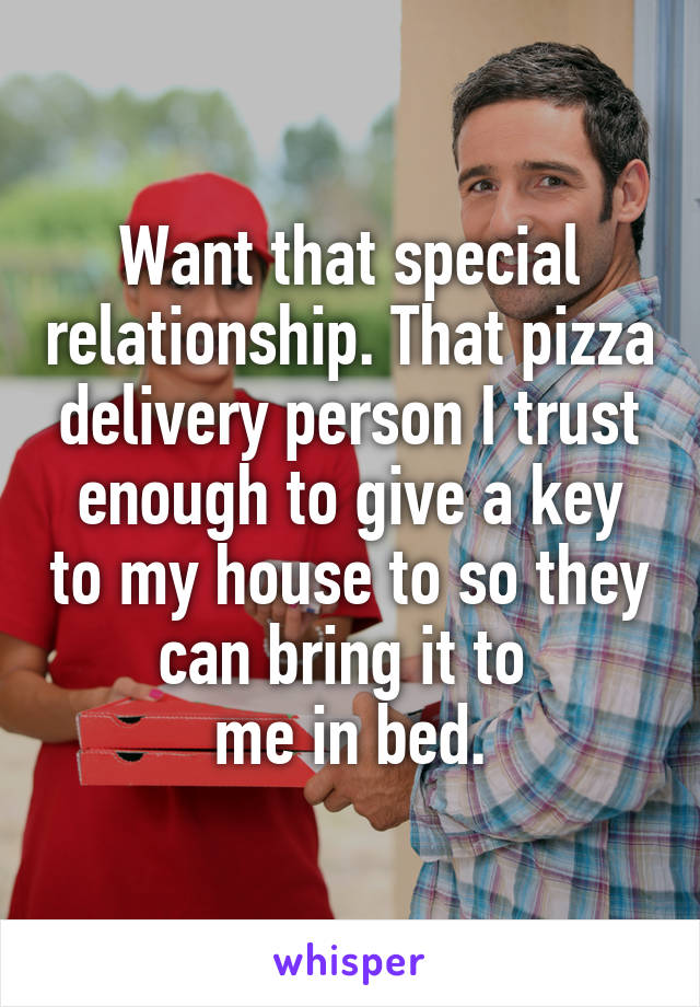 Want that special relationship. That pizza delivery person I trust enough to give a key to my house to so they can bring it to 
me in bed.