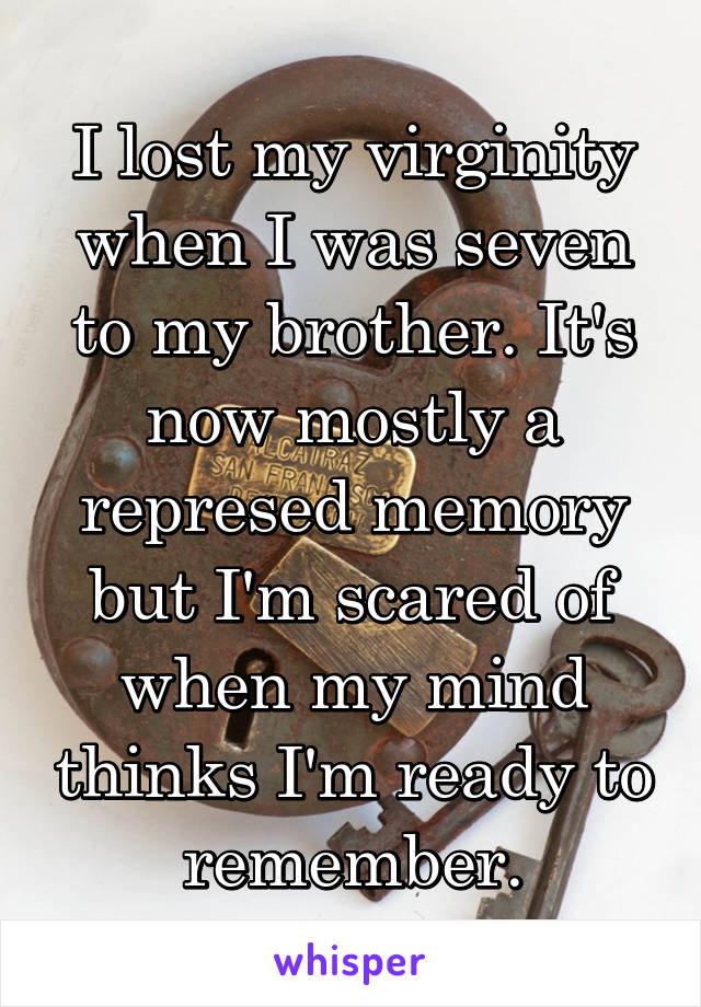 I lost my virginity when I was seven to my brother. It's now mostly a represed memory but I'm scared of when my mind thinks I'm ready to remember.