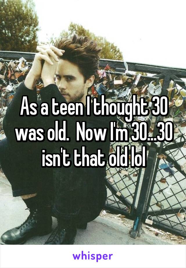 As a teen I thought 30 was old.  Now I'm 30...30 isn't that old lol