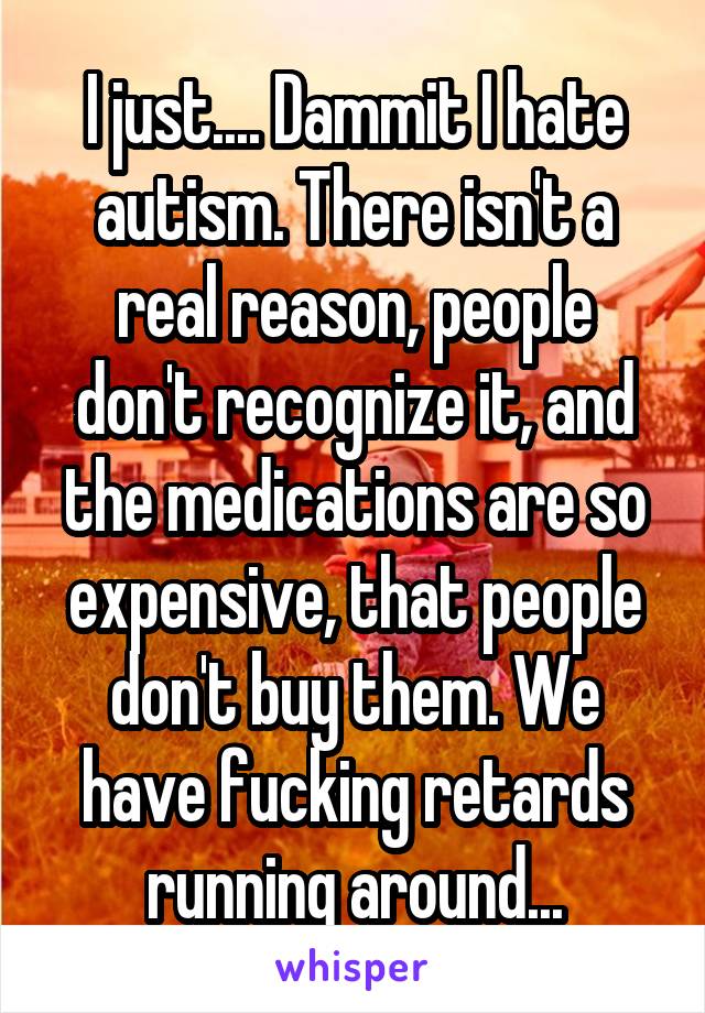 I just.... Dammit I hate autism. There isn't a real reason, people don't recognize it, and the medications are so expensive, that people don't buy them. We have fucking retards running around...