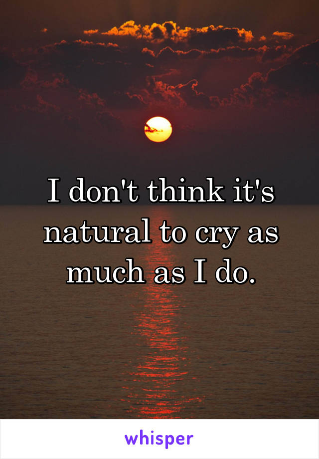 I don't think it's natural to cry as much as I do.