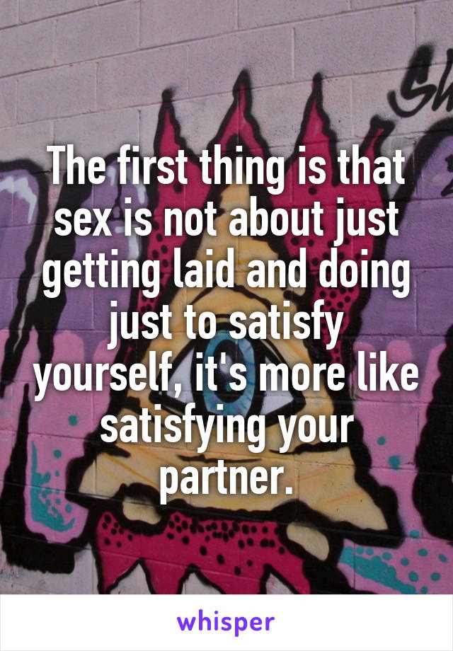 The first thing is that sex is not about just getting laid and doing just to satisfy yourself, it's more like satisfying your partner.