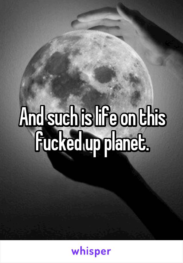 And such is life on this fucked up planet.