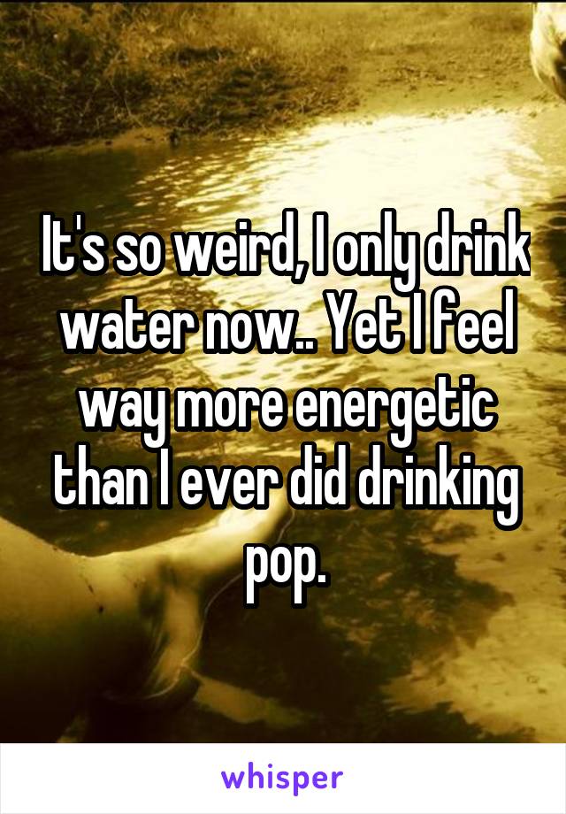 It's so weird, I only drink water now.. Yet I feel way more energetic than I ever did drinking pop.