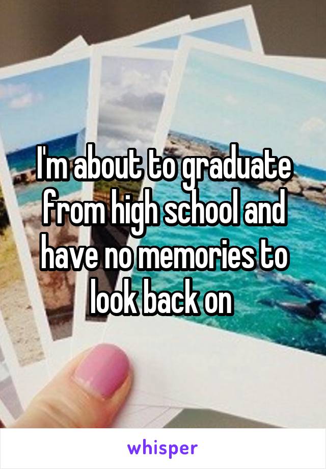 I'm about to graduate from high school and have no memories to look back on 