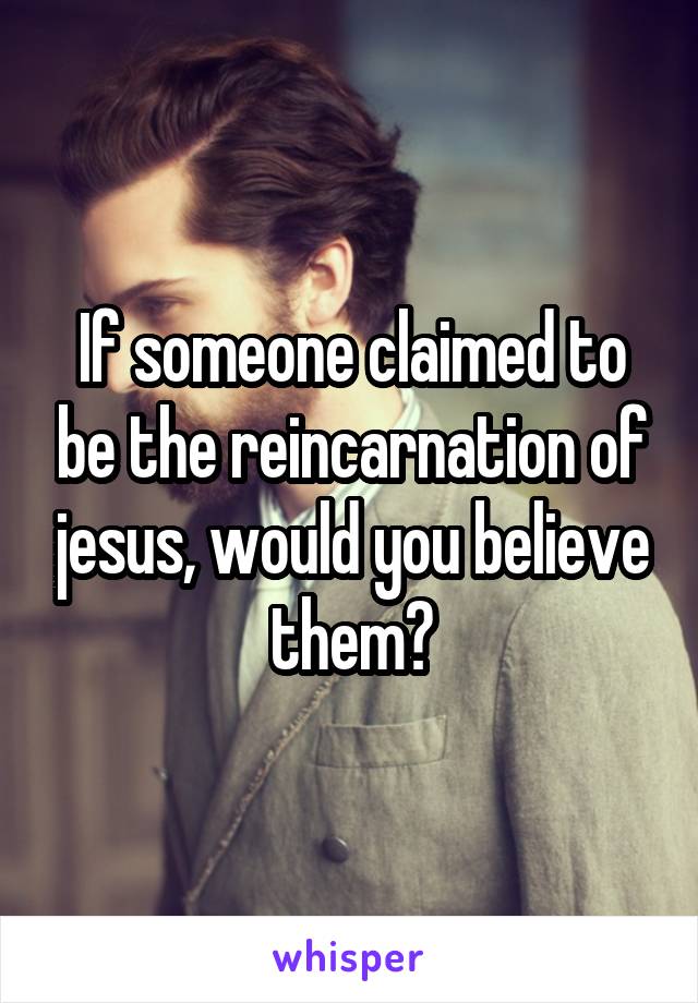 If someone claimed to be the reincarnation of jesus, would you believe them?