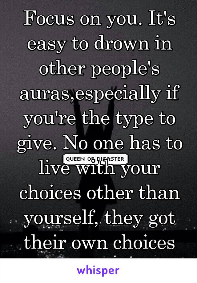 Focus on you. It's easy to drown in other people's auras,especially if you're the type to give. No one has to live with your choices other than yourself, they got their own choices to deal with. 