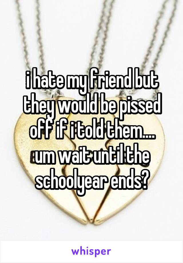 i hate my friend but they would be pissed off if i told them....
um wait until the schoolyear ends?