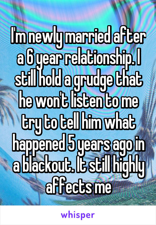 I'm newly married after a 6 year relationship. I still hold a grudge that he won't listen to me try to tell him what happened 5 years ago in a blackout. It still highly affects me