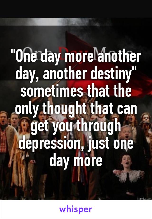 "One day more another day, another destiny" sometimes that the only thought that can get you through depression, just one day more