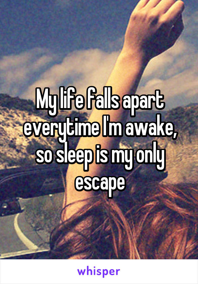 My life falls apart everytime I'm awake, so sleep is my only escape