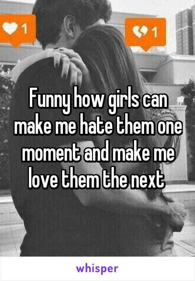 Funny how girls can make me hate them one moment and make me love them the next 