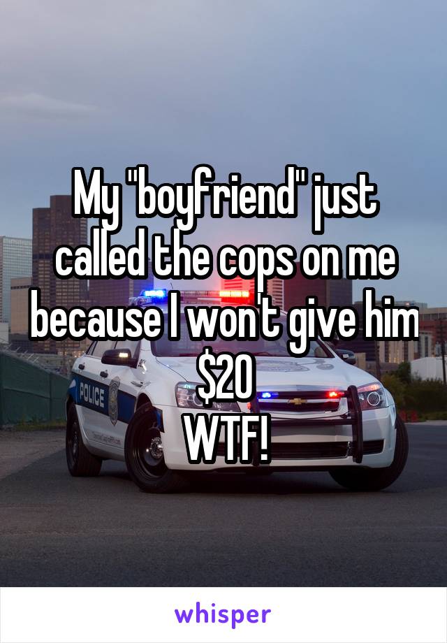 My "boyfriend" just called the cops on me because I won't give him $20
WTF!