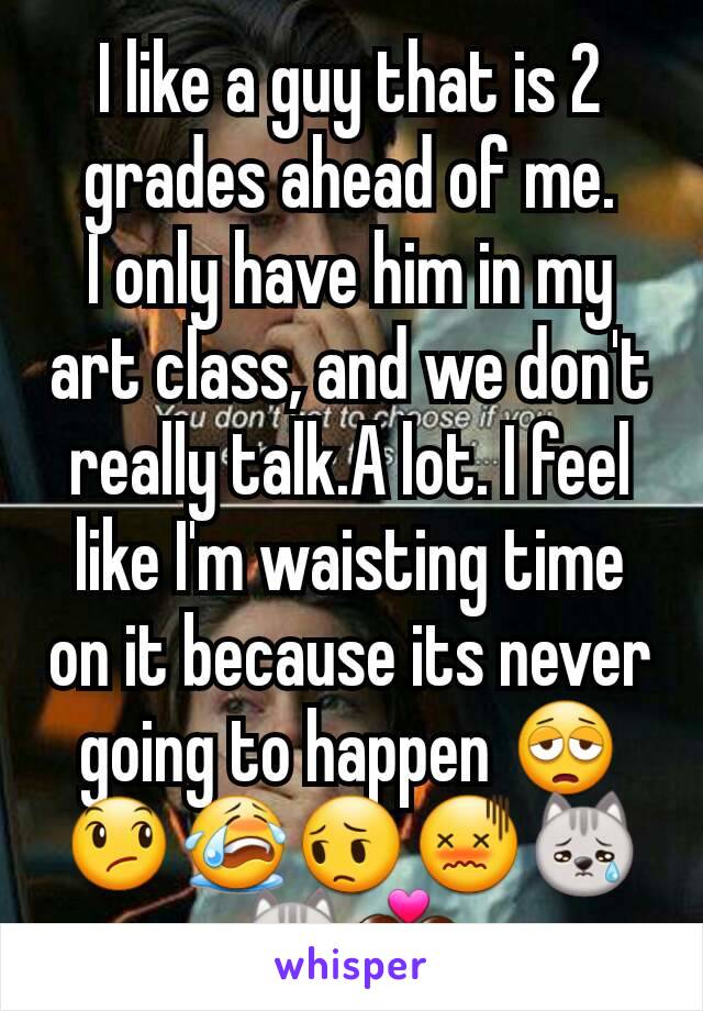 I like a guy that is 2 grades ahead of me.
I only have him in my art class, and we don't really talk.A lot. I feel like I'm waisting time on it because its never going to happen 😩😞😭😔😖😿😿💑