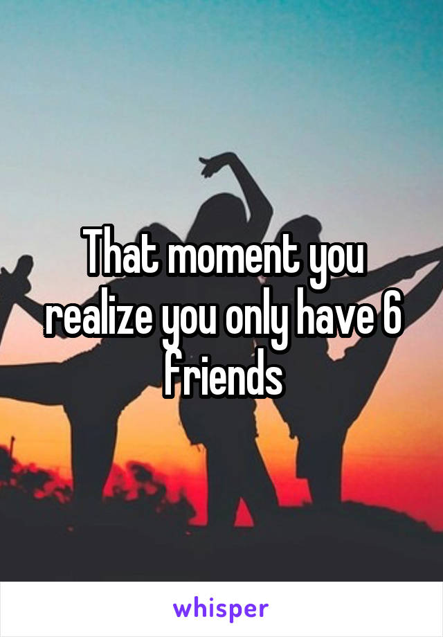 That moment you realize you only have 6 friends