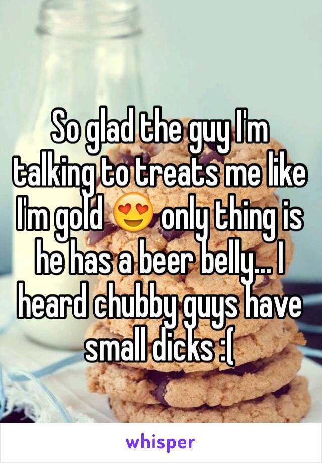 So glad the guy I'm talking to treats me like I'm gold 😍 only thing is he has a beer belly... I heard chubby guys have small dicks :(