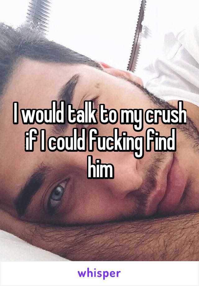 I would talk to my crush if I could fucking find him