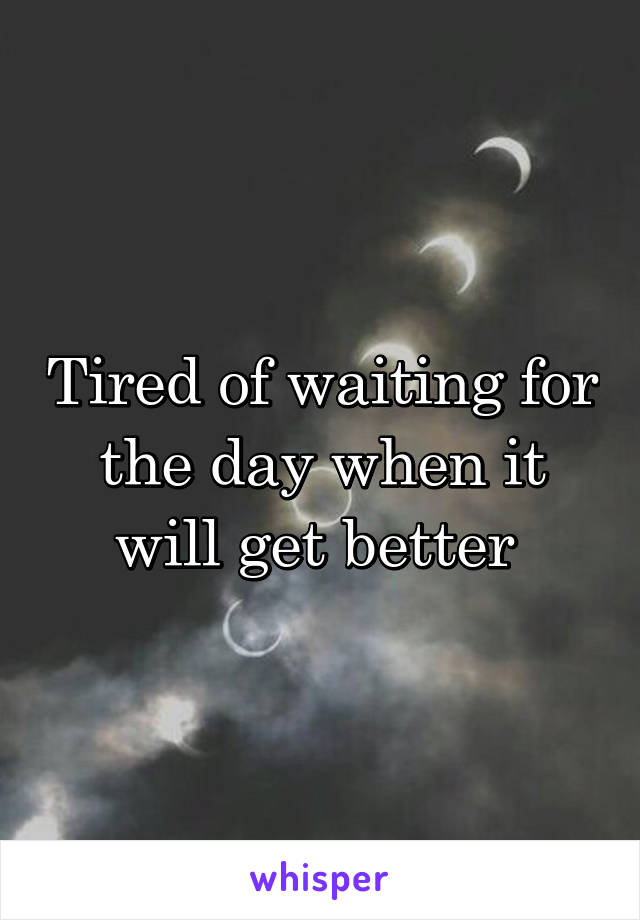 Tired of waiting for the day when it will get better 