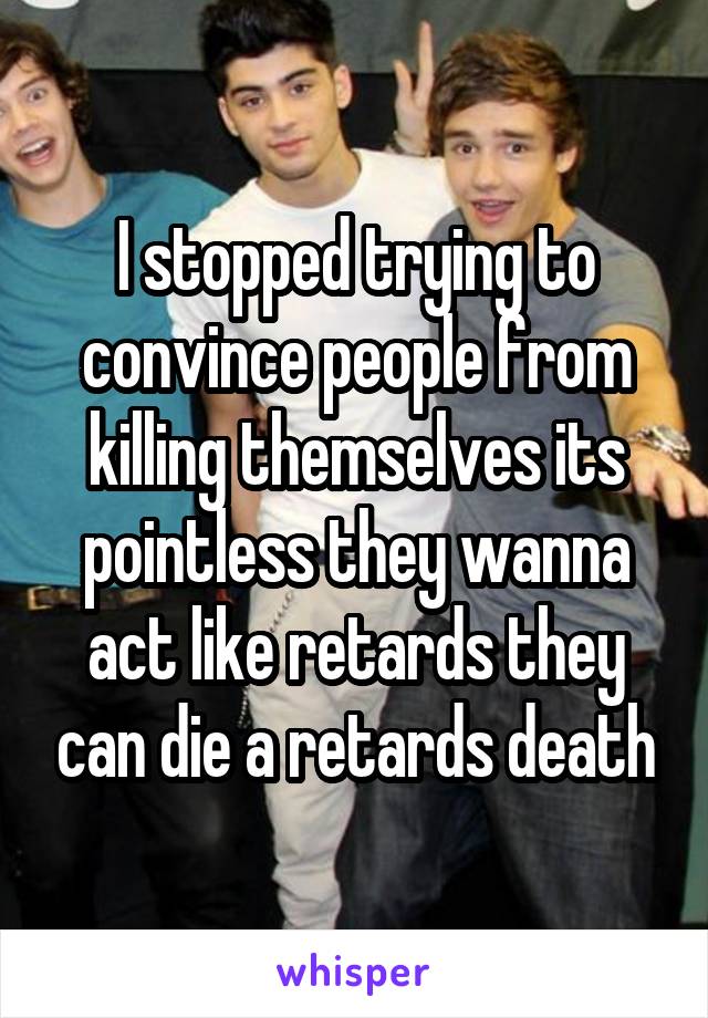 I stopped trying to convince people from killing themselves its pointless they wanna act like retards they can die a retards death