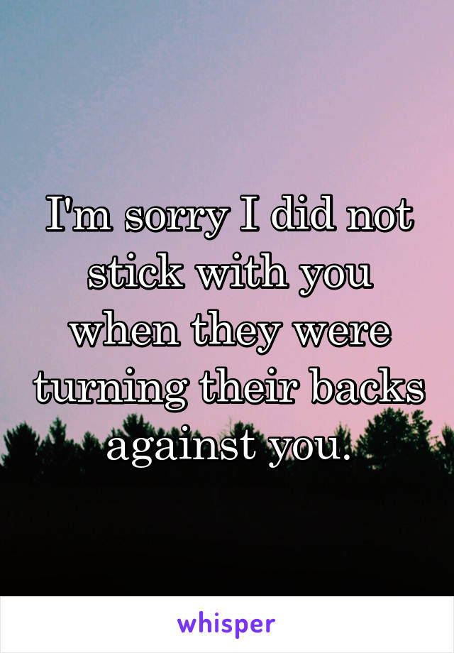 I'm sorry I did not stick with you when they were turning their backs against you.