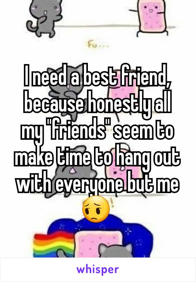 I need a best friend, because honestly all my "friends" seem to make time to hang out with everyone but me😔 