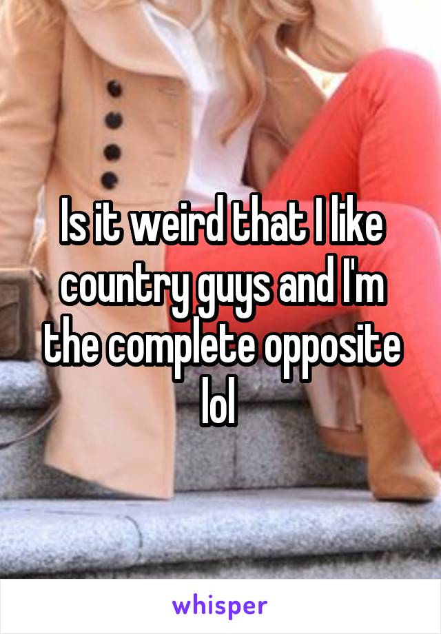 Is it weird that I like country guys and I'm the complete opposite lol 