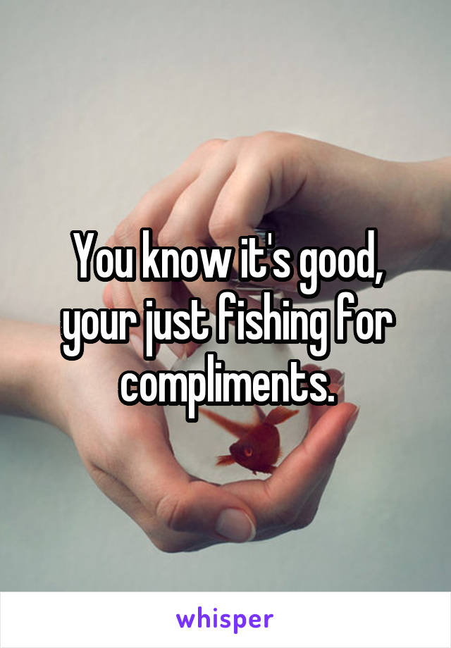 You know it's good, your just fishing for compliments.