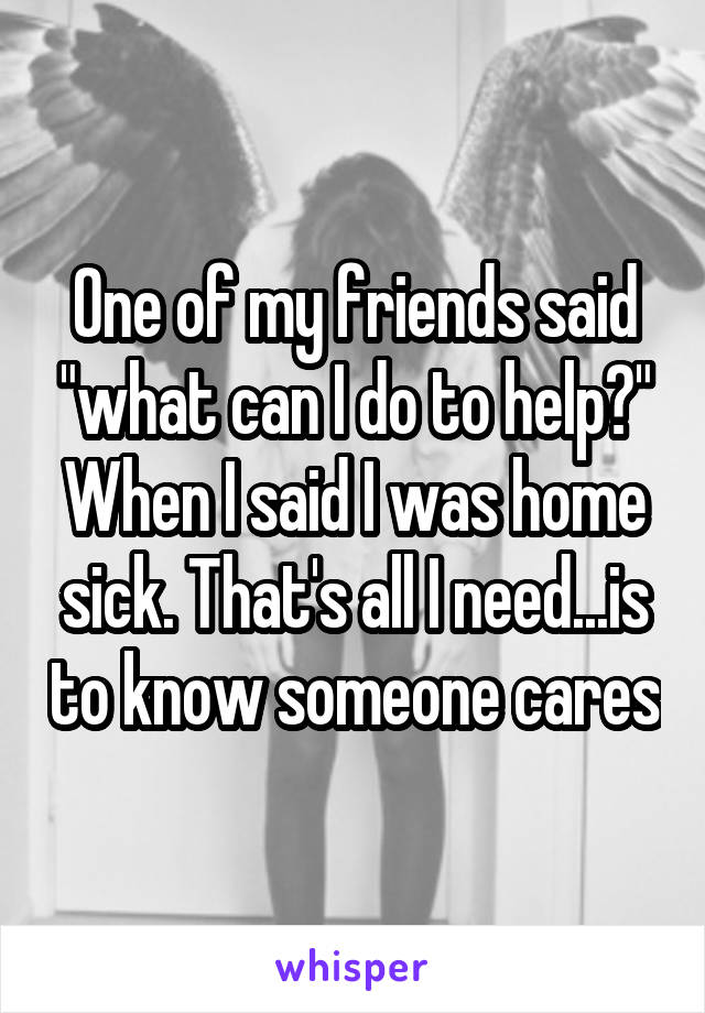 One of my friends said "what can I do to help?" When I said I was home sick. That's all I need...is to know someone cares