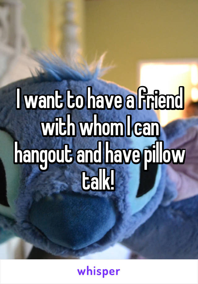 I want to have a friend with whom I can hangout and have pillow talk! 