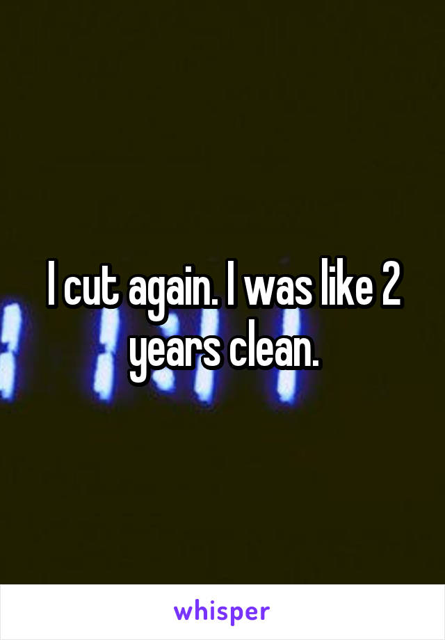 I cut again. I was like 2 years clean.