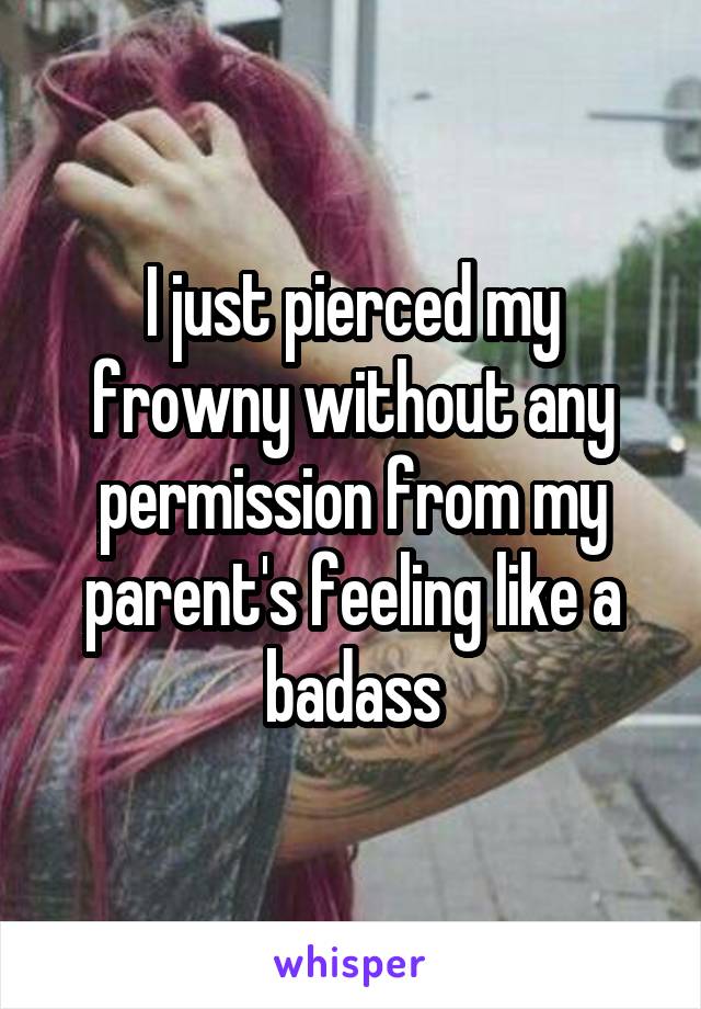 I just pierced my frowny without any permission from my parent's feeling like a badass