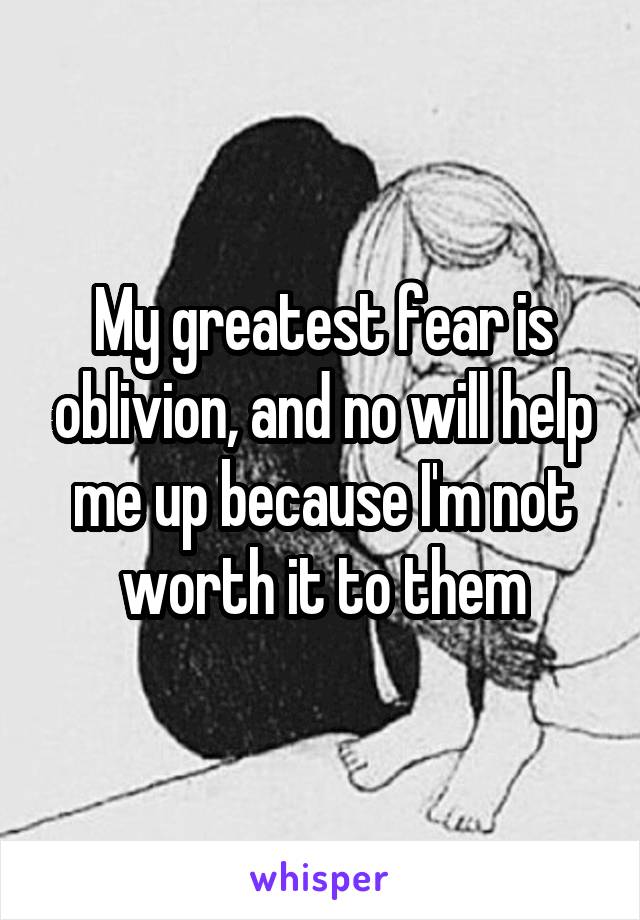 My greatest fear is oblivion, and no will help me up because I'm not worth it to them