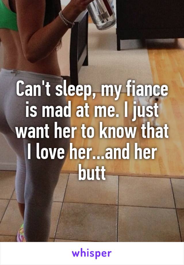 Can't sleep, my fiance is mad at me. I just want her to know that I love her...and her butt