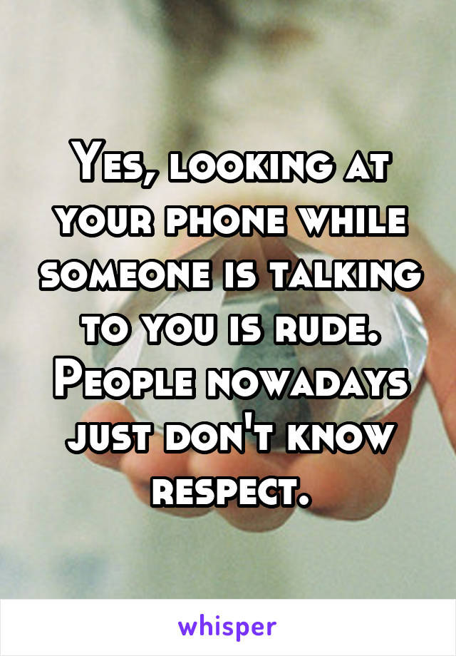 Yes, looking at your phone while someone is talking to you is rude. People nowadays just don't know respect.