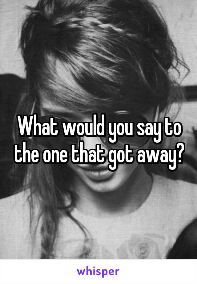 What would you say to the one that got away?