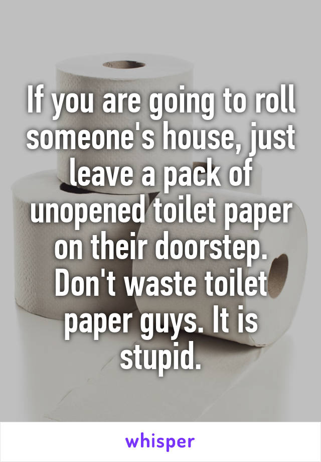 If you are going to roll someone's house, just leave a pack of unopened toilet paper on their doorstep. Don't waste toilet paper guys. It is stupid.