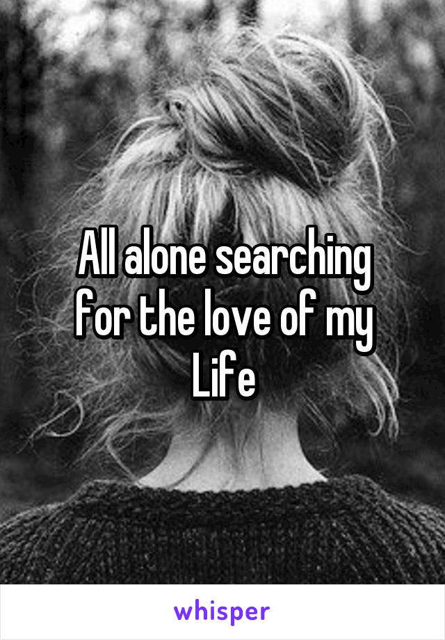 All alone searching
for the love of my
Life