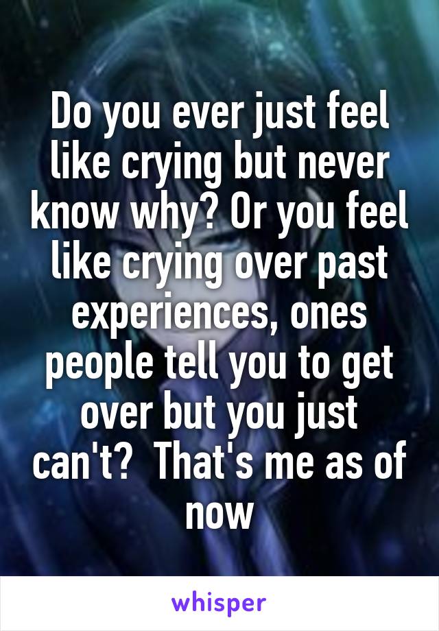 Do you ever just feel like crying but never know why? Or you feel like crying over past experiences, ones people tell you to get over but you just can't?  That's me as of now