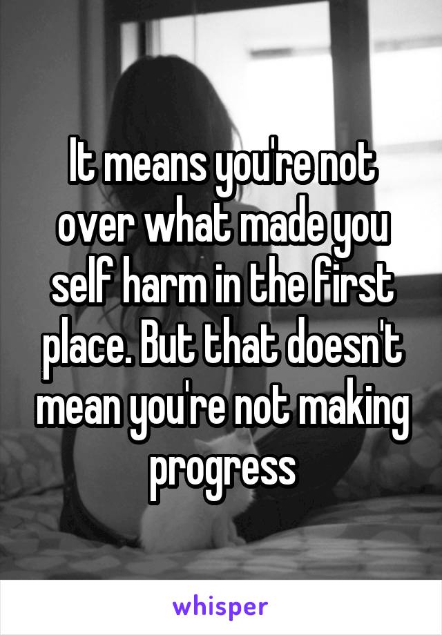 It means you're not over what made you self harm in the first place. But that doesn't mean you're not making progress