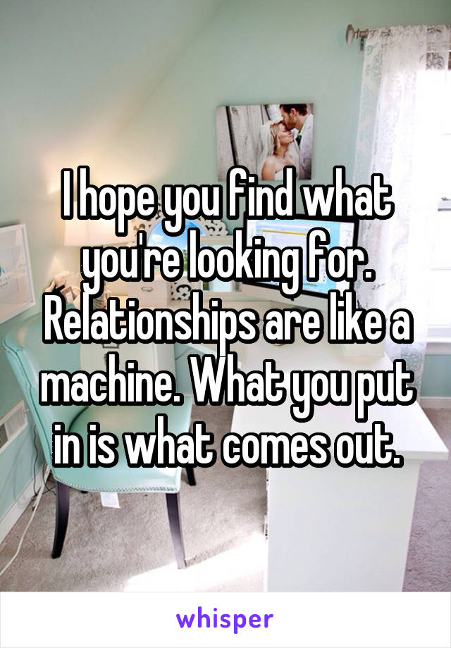 I hope you find what you're looking for. Relationships are like a machine. What you put in is what comes out.