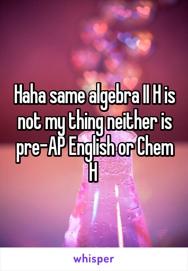 Haha same algebra II H is not my thing neither is pre-AP English or Chem H 