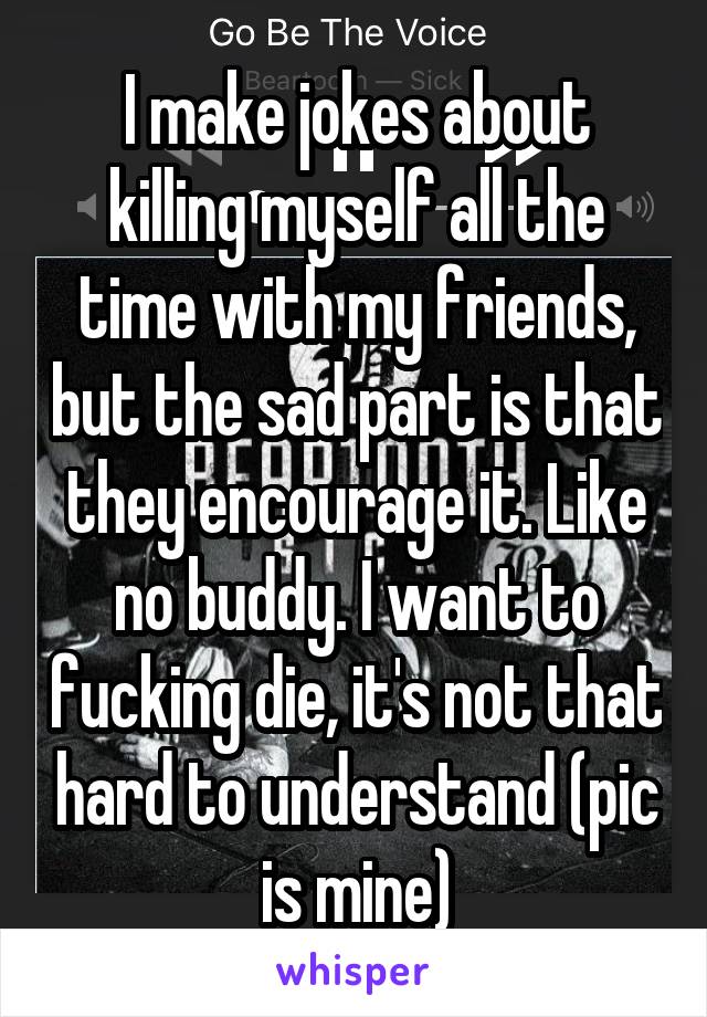 I make jokes about killing myself all the time with my friends, but the sad part is that they encourage it. Like no buddy. I want to fucking die, it's not that hard to understand (pic is mine)