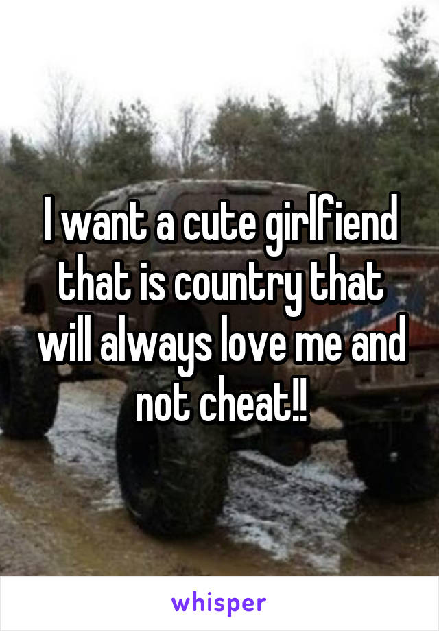 I want a cute girlfiend that is country that will always love me and not cheat!!