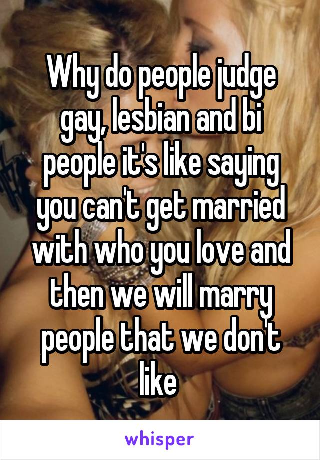 Why do people judge gay, lesbian and bi people it's like saying you can't get married with who you love and then we will marry people that we don't like 