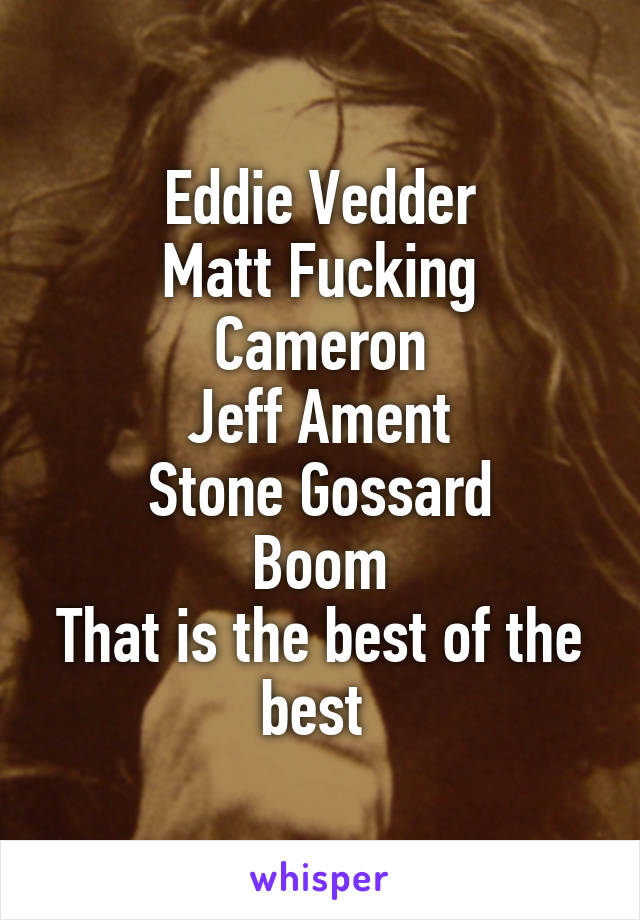 Eddie Vedder
Matt Fucking Cameron
Jeff Ament
Stone Gossard
Boom
That is the best of the best 