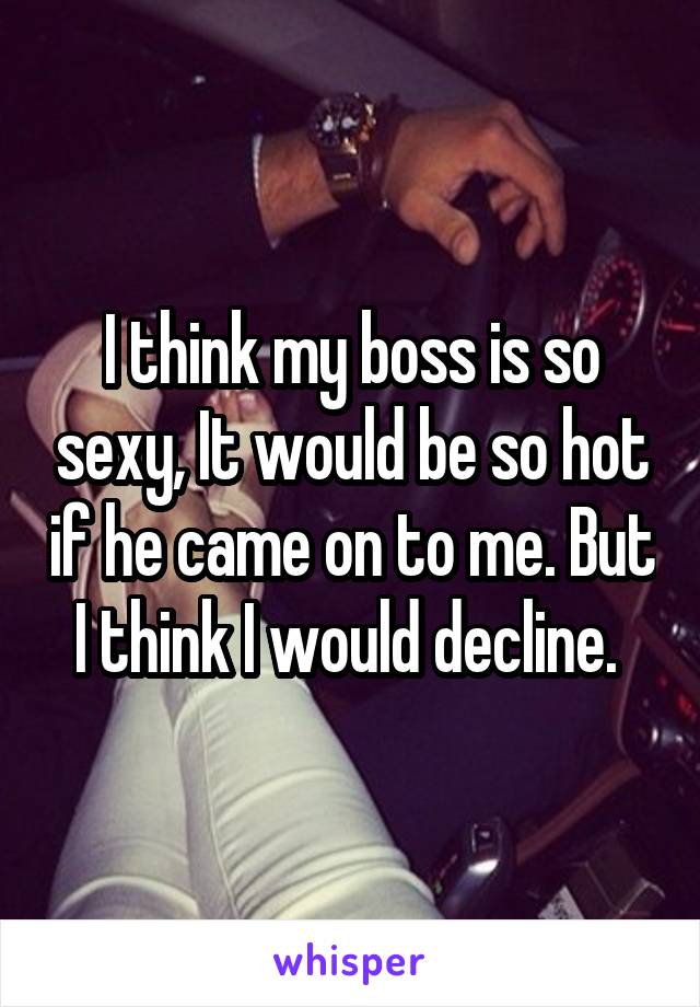 I think my boss is so sexy, It would be so hot if he came on to me. But I think I would decline. 