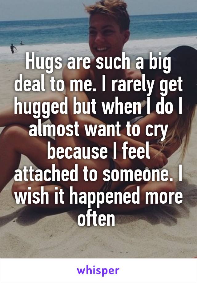 Hugs are such a big deal to me. I rarely get hugged but when I do I almost want to cry because I feel attached to someone. I wish it happened more often 
