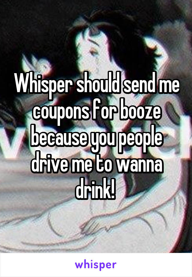 Whisper should send me coupons for booze because you people drive me to wanna drink! 