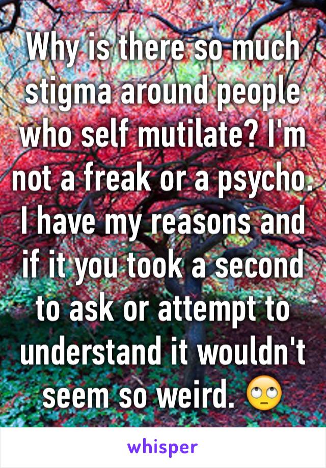 Why is there so much stigma around people who self mutilate? I'm not a freak or a psycho. I have my reasons and if it you took a second to ask or attempt to understand it wouldn't seem so weird. 🙄